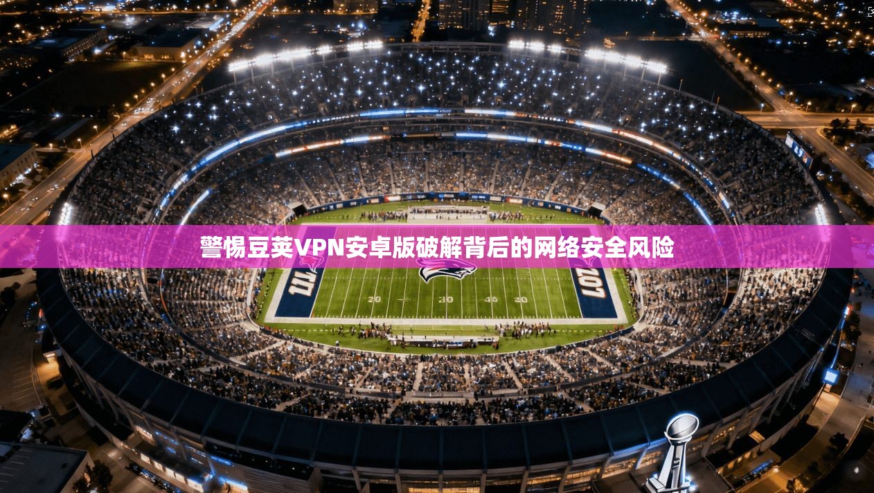 警惕豆荚VPN安卓版破解背后的网络安全风险 警惕豆荚VPN安卓版破解背后的网络安全风险