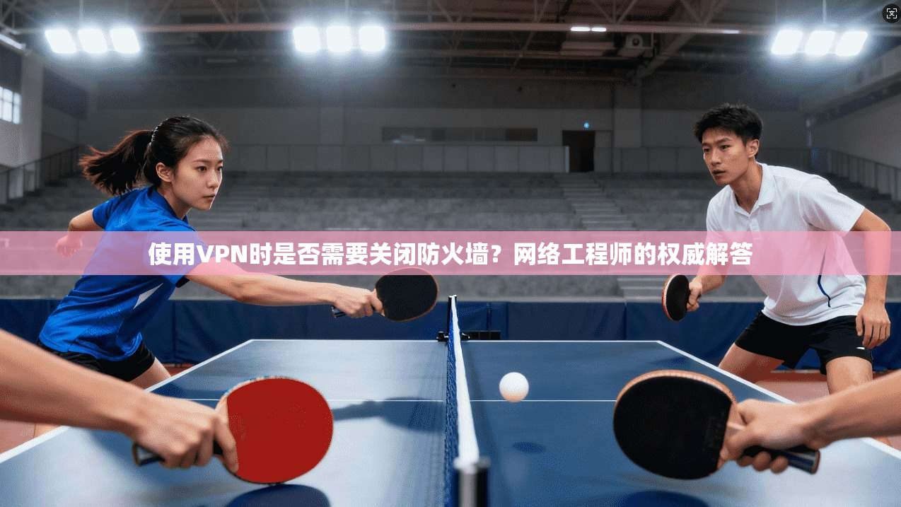 使用VPN时是否需要关闭防火墙?网络工程师的权威解答