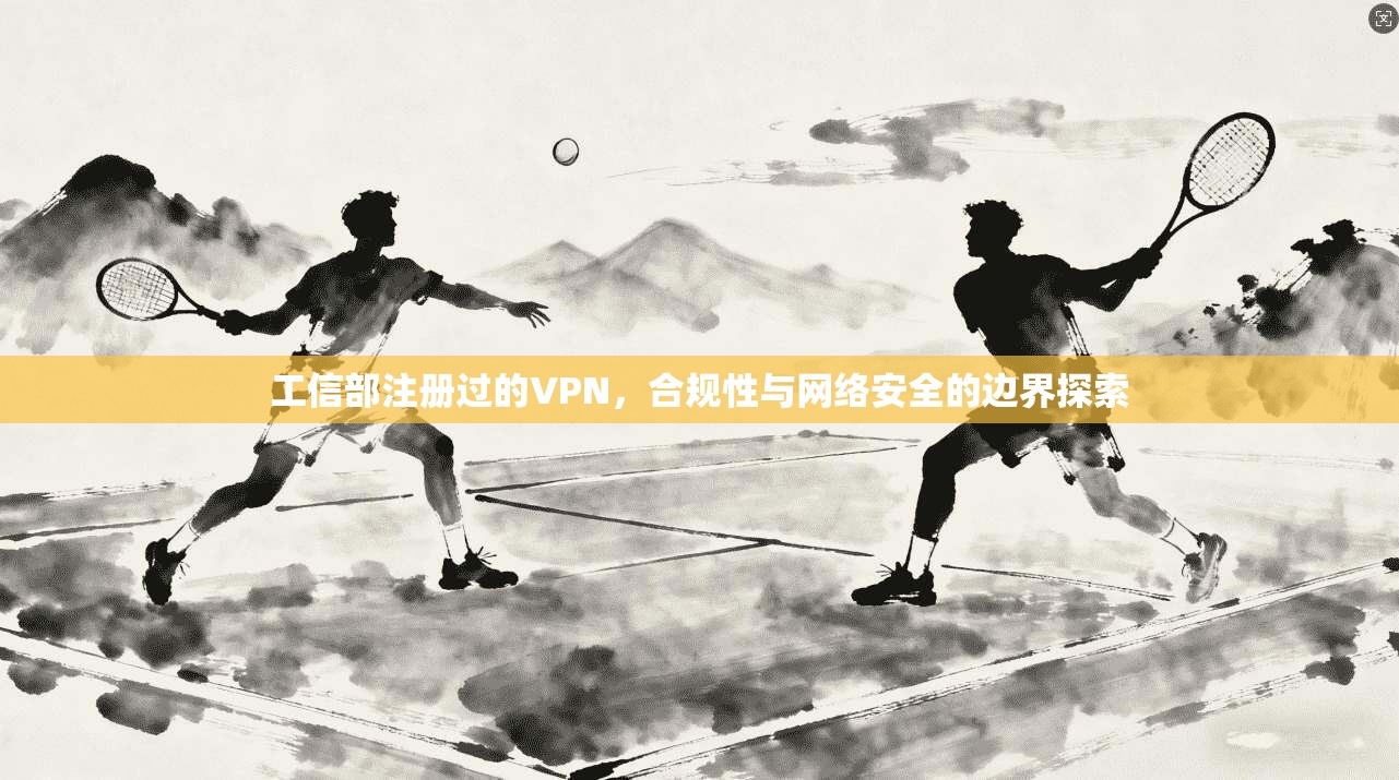 工信部注册过的VPN，合规性与网络安全的边界探索