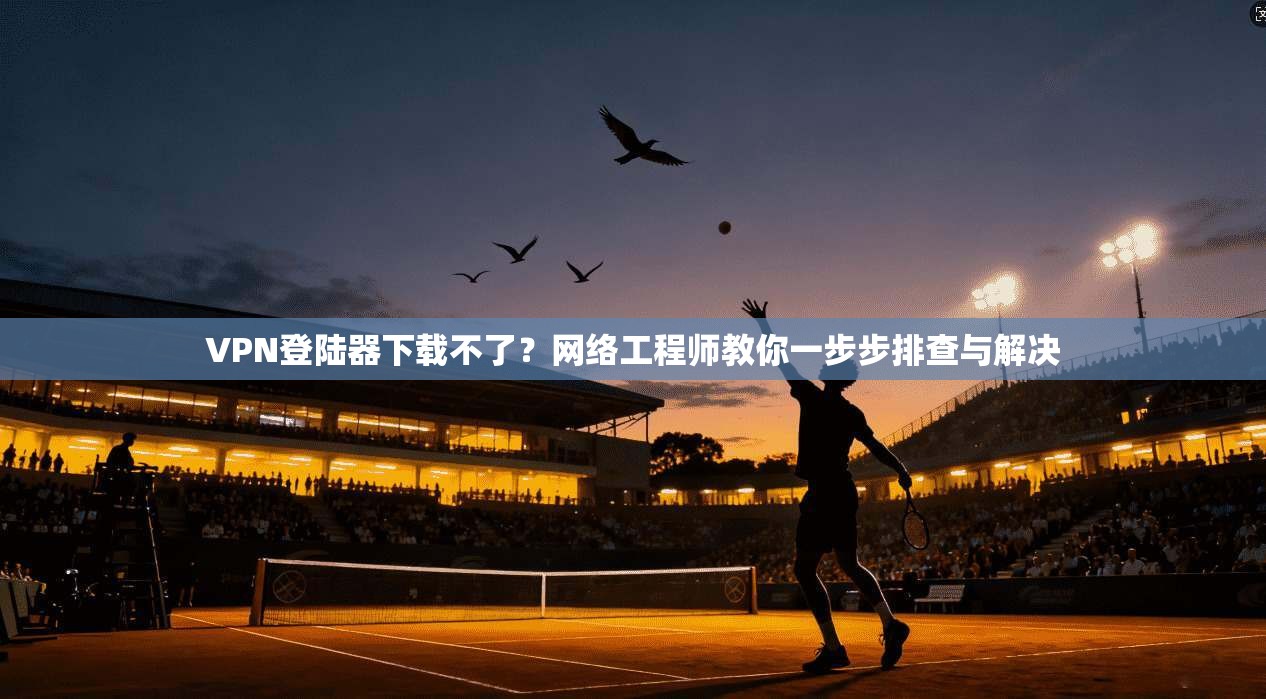 VPN登陆器下载不了?网络工程师教你一步步排查与解决 VPN登陆器下载不了?网络工程师教你一步步排查与解决