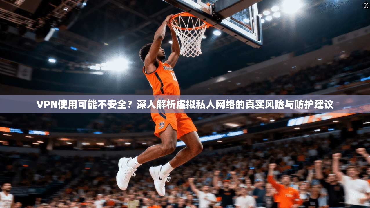 VPN使用可能不安全?深入解析虚拟私人网络的真实风险与防护建议 VPN使用可能不安全?深入解析虚拟私人网络的真实风险与防护建议