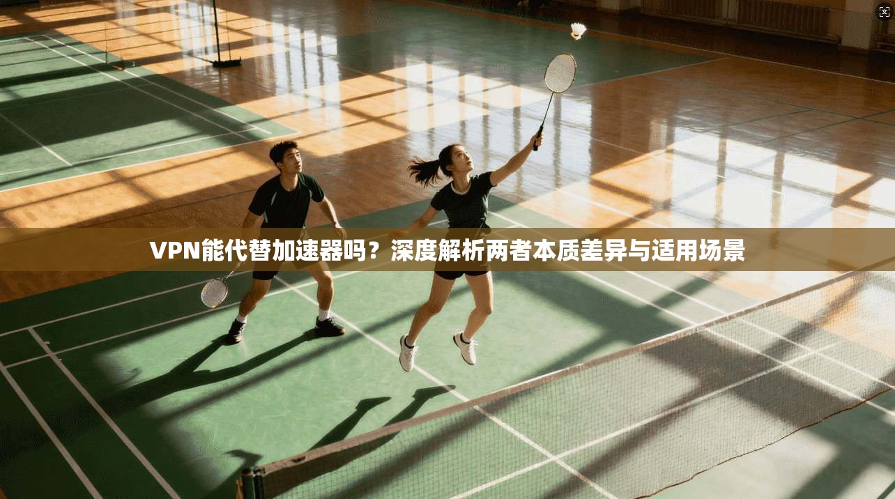 VPN能代替加速器吗？深度解析两者本质差异与适用场景