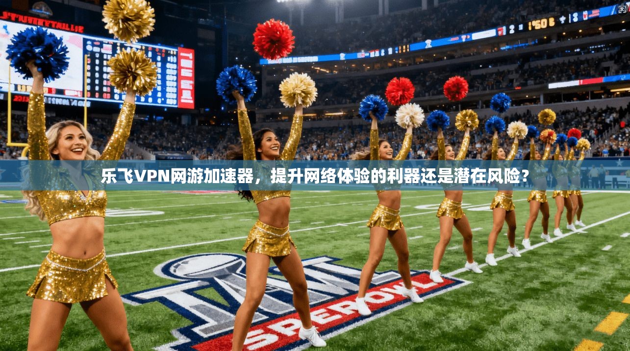 乐飞VPN网游加速器，提升网络体验的利器还是潜在风险？
