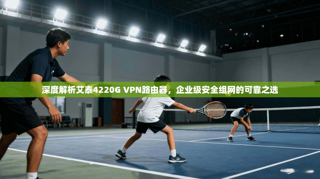 深度解析艾泰4220G VPN路由器，企业级安全组网的可靠之选